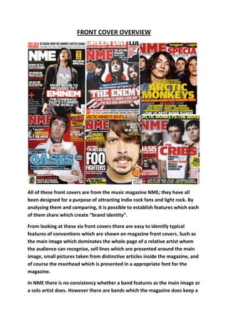 FRONT COVER OVERVIEW




All of these front covers are from the music magazine NME; they have all
been designed for a purpose of attracting Indie rock fans and light rock. By
analysing them and comparing, it is possible to establish features which each
of them share which create “brand identity”.

From looking at these six front covers there are easy to identify typical
features of conventions which are shown on magazine front covers. Such as
the main image which dominates the whole page of a relative artist whom
the audience can recognise, sell lines which are presented around the main
image, small pictures taken from distinctive articles inside the magazine, and
of course the masthead which is presented in a appropriate font for the
magazine.

In NME there is no consistency whether a band features as the main image or
a solo artist does. However there are bands which the magazine does keep a
 