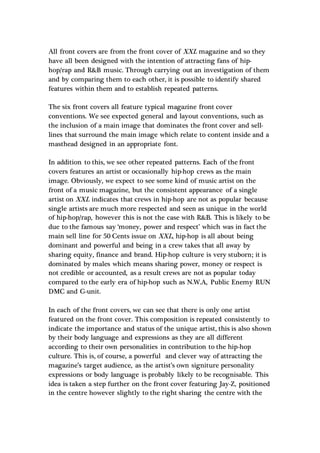 All front covers are from the front cover of XXL magazine and so they
have all been designed with the intention of attracting fans of hip-
hop/rap and R&B music. Through carrying out an investigation of them
and by comparing them to each other, it is possible to identify shared
features within them and to establish repeated patterns.
The six front covers all feature typical magazine front cover
conventions. We see expected general and layout conventions, such as
the inclusion of a main image that dominates the front cover and sell-
lines that surround the main image which relate to content inside and a
masthead designed in an appropriate font.
In addition to this, we see other repeated patterns. Each of the front
covers features an artist or occasionally hip-hop crews as the main
image. Obviously, we expect to see some kind of music artist on the
front of a music magazine, but the consistent appearance of a single
artist on XXL indicates that crews in hip-hop are not as popular because
single artists are much more respected and seen as unique in the world
of hip-hop/rap, however this is not the case with R&B. This is likely to be
due to the famous say ‘money, power and respect’ which was in fact the
main sell line for 50 Cents issue on XXL, hip-hop is all about being
dominant and powerful and being in a crew takes that all away by
sharing equity, finance and brand. Hip-hop culture is very stuborn; it is
dominated by males which means sharing power, money or respect is
not credible or accounted, as a result crews are not as popular today
compared to the early era of hip-hop such as N.W.A, Public Enemy RUN
DMC and G-unit.
In each of the front covers, we can see that there is only one artist
featured on the front cover. This composition is repeated consistently to
indicate the importance and status of the unique artist, this is also shown
by their body language and expressions as they are all different
according to their own personalities in contribution to the hip-hop
culture. This is, of course, a powerful and clever way of attracting the
magazine’s target audience, as the artist’s own signiture personality
expressions or body language is probably likely to be recognisable. This
idea is taken a step further on the front cover featuring Jay-Z, positioned
in the centre however slightly to the right sharing the centre with the
 
