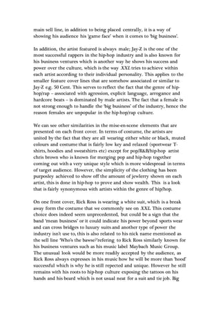 main sell line, in addition to being placed centrally, it is a way of
showing his audience his ‘game face’ when it comes to ‘big business’.
In addition, the artist featured is always male; Jay-Z is the one of the
most successful rappers in the hip-hop industry and is also known for
his business ventures which is another way he shows his success and
power over the culture, which is the way XXL tries to achieve within
each artist according to their individual personality. This applies to the
smaller feature cover lines that are somehow associated or similar to
Jay-Z e.g. 50 Cent. This serves to reflect the fact that the genre of hip-
hop/rap – associated with agression, explicit language, arrogance and
hardcore beats – is dominated by male artists. The fact that a female is
not strong enough to handle the ‘big business’ of the industry, hence the
reason females are unpopular in the hip-hop/rap culture.
We can see other similarities in the mise-en-scene elements that are
presented on each front cover. In terms of costume, the artists are
united by the fact that they are all wearing either white or black, muted
colours and costume that is fairly low key and relaxed (sportwear T-
shirts, hoodies and sweatshirts etc) except for pop/R&B/hip-hop artist
chris brown who is known for merging pop and hip-hop together
coming out with a very unique style which is more widespread in terms
of target audience. However, the simplicity of the clothing has been
purposley achieved to show off the amount of jewlerry shown on each
artist, this is done in hip-hop to prove and show wealth. This is a look
that is fairly synonymous with artists within the genre of hip/hop.
On one front cover, Rick Ross is wearing a white suit, which is a break
away form the costume that we commonly see on XXL. This costume
choice does indeed seem unprecedented, but could be a sign that the
band ‘mean business’ or it could indicate his power beyond sports wear
and can cross bridges to luxury suits and another type of power the
industry isn’t use to, this is also related to his nick name mentioned as
the sell line ‘Who’s the bawse?’refering to Rick Ross similarly known for
his business ventures such as his music label Maybach Music Group.
The unusual look would be more readily accepted by the audience, as
Rick Ross always expresses in his music how he will be more than ‘hood’
successful which is why he is still repected and unique. However he still
remains with his roots to hip-hop culture exposing the tattoos on his
hands and his beard which is not usual neat for a suit and tie job. Big
 