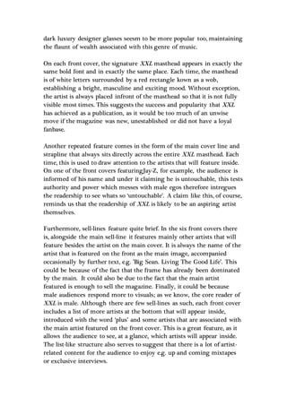dark luxury designer glasses seesm to be more popular too, maintaining
the flaunt of wealth associated with this genre of music.
On each front cover, the signature XXL masthead appears in exactly the
same bold font and in exactly the same place. Each time, the masthead
is of white letters surrounded by a red rectangle kown as a wob,
establishing a bright, masculine and exciting mood. Without exception,
the artist is always placed infront of the masthead so that it is not fully
visible most times. This suggests the success and popularity that XXL
has achieved as a publication, as it would be too much of an unwise
move if the magazine was new, unestablished or did not have a loyal
fanbase.
Another repeated feature comes in the form of the main cover line and
strapline that always sits directly across the entire XXL masthead. Each
time, this is used to draw attention to the artists that will feature inside.
On one of the front covers featuringJay-Z, for example, the audience is
informed of his name and under it claiming he is untouchable, this tests
authority and power which messes with male egos therefore intregues
the readership to see whats so ‘untouchable’. A claim like this, of course,
reminds us that the readership of XXL is likely to be an aspiring artist
themselves.
Furthermore, sell-lines feature quite brief. In the six front covers there
is, alongside the main sell-line it features mainly other artists that will
feature besides the artist on the main cover. It is always the name of the
artist that is featured on the front as the main image, accompanied
occasionally by further text, e.g. ’Big Sean. Living The Good Life’. This
could be because of the fact that the frame has already been dominated
by the main. It could also be due to the fact that the main artist
featured is enough to sell the magazine. Finally, it could be because
male audiences respond more to visuals; as we know, the core reader of
XXL is male. Although there are few sell-lines as such, each front cover
includes a list of more artists at the bottom that will appear inside,
introduced with the word ‘plus’ and some artists that are associated with
the main artist featured on the front cover. This is a great feature, as it
allows the audience to see, at a glance, which artists will appear inside.
The list-like structure also serves to suggest that there is a lot of artist-
related content for the audience to enjoy e.g. up and coming mixtapes
or exclusive interviews.
 