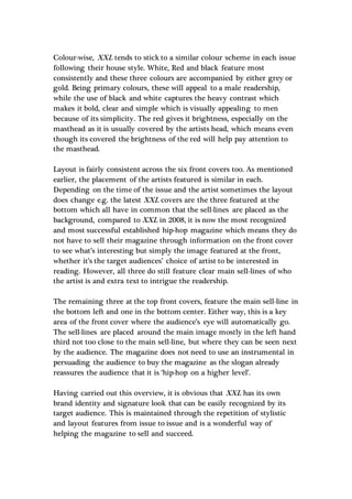 Colour-wise, XXL tends to stick to a similar colour scheme in each issue
following their house style. White, Red and black feature most
consistently and these three colours are accompanied by either grey or
gold. Being primary colours, these will appeal to a male readership,
while the use of black and white captures the heavy contrast which
makes it bold, clear and simple which is visually appealing to men
because of its simplicity. The red gives it brightness, especially on the
masthead as it is usually covered by the artists head, which means even
though its covered the brightness of the red will help pay attention to
the masthead.
Layout is fairly consistent across the six front covers too. As mentioned
earlier, the placement of the artists featured is similar in each.
Depending on the time of the issue and the artist sometimes the layout
does change e.g. the latest XXL covers are the three featured at the
bottom which all have in common that the sell-lines are placed as the
background, compared to XXL in 2008, it is now the most recognized
and most successful established hip-hop magazine which means they do
not have to sell their magazine through information on the front cover
to see what’s interesting but simply the image featured at the front,
whether it’s the target audiences’ choice of artist to be interested in
reading. However, all three do still feature clear main sell-lines of who
the artist is and extra text to intrigue the readership.
The remaining three at the top front covers, feature the main sell-line in
the bottom left and one in the bottom center. Either way, this is a key
area of the front cover where the audience’s eye will automatically go.
The sell-lines are placed around the main image mostly in the left hand
third not too close to the main sell-line, but where they can be seen next
by the audience. The magazine does not need to use an instrumental in
persuading the audience to buy the magazine as the slogan already
reassures the audience that it is ‘hip-hop on a higher level’.
Having carried out this overview, it is obvious that XXL has its own
brand identity and signature look that can be easily recognized by its
target audience. This is maintained through the repetition of stylistic
and layout features from issue to issue and is a wonderful way of
helping the magazine to sell and succeed.
 