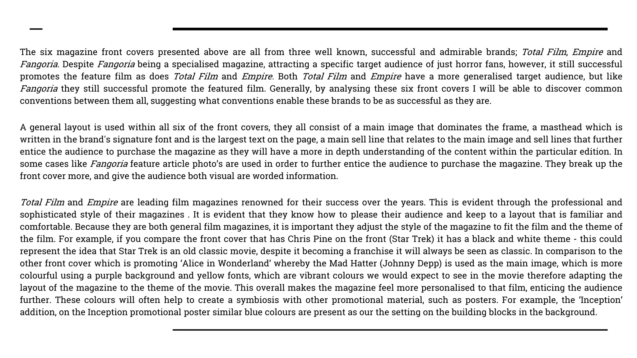 The six magazine front covers presented above are all from three well known, successful and admirable brands; Total Film, Empire and
Fangoria. Despite Fangoria being a specialised magazine, attracting a specific target audience of just horror fans, however, it still successful
promotes the feature film as does Total Film and Empire. Both Total Film and Empire have a more generalised target audience, but like
Fangoria they still successful promote the featured film. Generally, by analysing these six front covers I will be able to discover common
conventions between them all, suggesting what conventions enable these brands to be as successful as they are.
A general layout is used within all six of the front covers, they all consist of a main image that dominates the frame, a masthead which is
written in the brand's signature font and is the largest text on the page, a main sell line that relates to the main image and sell lines that further
entice the audience to purchase the magazine as they will have a more in depth understanding of the content within the particular edition. In
some cases like Fangoria feature article photo’s are used in order to further entice the audience to purchase the magazine. They break up the
front cover more, and give the audience both visual are worded information.
Total Film and Empire are leading film magazines renowned for their success over the years. This is evident through the professional and
sophisticated style of their magazines . It is evident that they know how to please their audience and keep to a layout that is familiar and
comfortable. Because they are both general film magazines, it is important they adjust the style of the magazine to fit the film and the theme of
the film. For example, if you compare the front cover that has Chris Pine on the front (Star Trek) it has a black and white theme - this could
represent the idea that Star Trek is an old classic movie, despite it becoming a franchise it will always be seen as classic. In comparison to the
other front cover which is promoting ‘Alice in Wonderland’ whereby the Mad Hatter (Johnny Depp) is used as the main image, which is more
colourful using a purple background and yellow fonts, which are vibrant colours we would expect to see in the movie therefore adapting the
layout of the magazine to the theme of the movie. This overall makes the magazine feel more personalised to that film, enticing the audience
further. These colours will often help to create a symbiosis with other promotional material, such as posters. For example, the ‘Inception’
addition, on the Inception promotional poster similar blue colours are present as our the setting on the building blocks in the background.
 