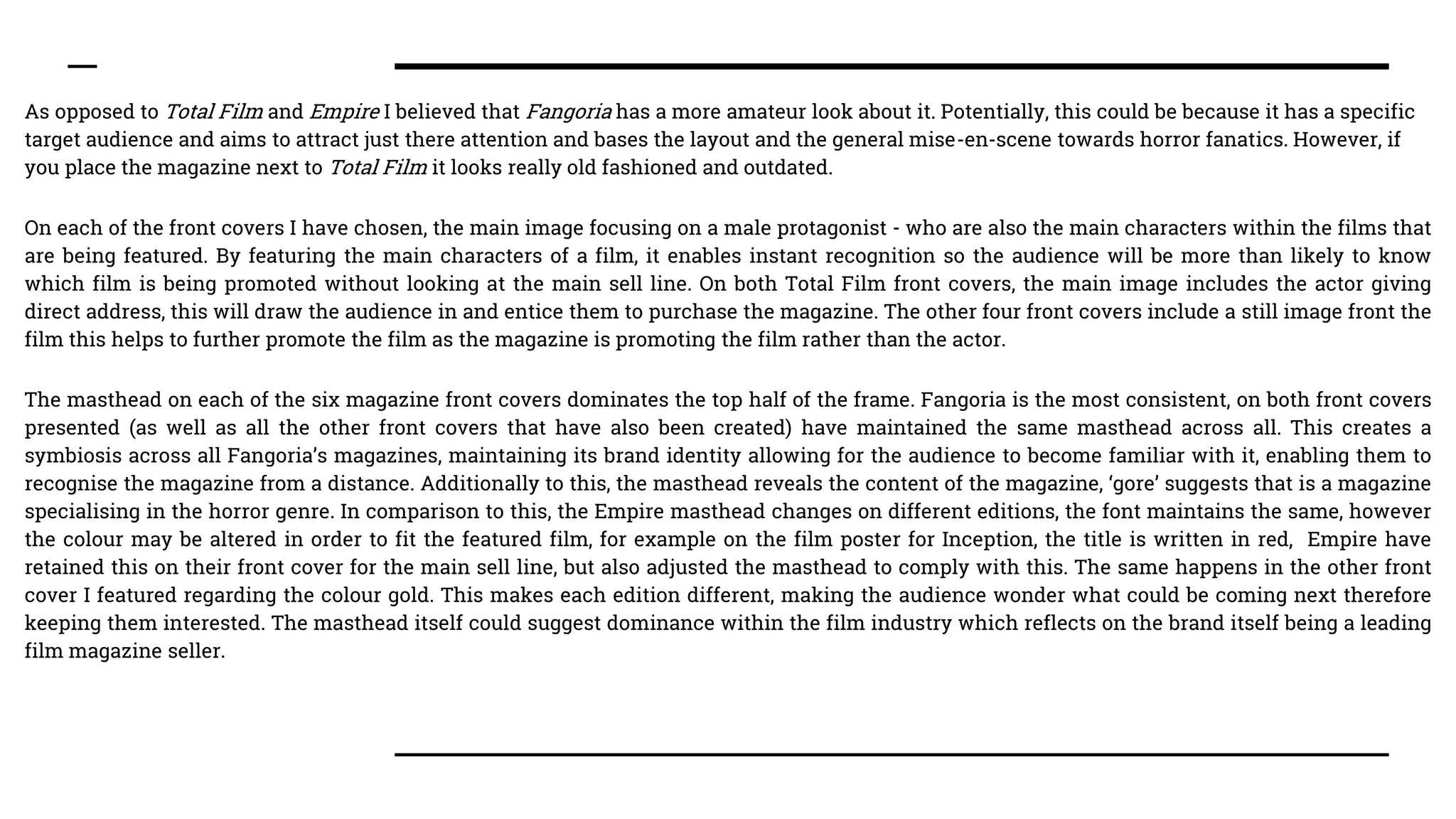 As opposed to Total Film and Empire I believed that Fangoria has a more amateur look about it. Potentially, this could be because it has a specific
target audience and aims to attract just there attention and bases the layout and the general mise-en-scene towards horror fanatics. However, if
you place the magazine next to Total Film it looks really old fashioned and outdated.
On each of the front covers I have chosen, the main image focusing on a male protagonist - who are also the main characters within the films that
are being featured. By featuring the main characters of a film, it enables instant recognition so the audience will be more than likely to know
which film is being promoted without looking at the main sell line. On both Total Film front covers, the main image includes the actor giving
direct address, this will draw the audience in and entice them to purchase the magazine. The other four front covers include a still image front the
film this helps to further promote the film as the magazine is promoting the film rather than the actor.
The masthead on each of the six magazine front covers dominates the top half of the frame. Fangoria is the most consistent, on both front covers
presented (as well as all the other front covers that have also been created) have maintained the same masthead across all. This creates a
symbiosis across all Fangoria’s magazines, maintaining its brand identity allowing for the audience to become familiar with it, enabling them to
recognise the magazine from a distance. Additionally to this, the masthead reveals the content of the magazine, ‘gore’ suggests that is a magazine
specialising in the horror genre. In comparison to this, the Empire masthead changes on different editions, the font maintains the same, however
the colour may be altered in order to fit the featured film, for example on the film poster for Inception, the title is written in red, Empire have
retained this on their front cover for the main sell line, but also adjusted the masthead to comply with this. The same happens in the other front
cover I featured regarding the colour gold. This makes each edition different, making the audience wonder what could be coming next therefore
keeping them interested. The masthead itself could suggest dominance within the film industry which reflects on the brand itself being a leading
film magazine seller.
 