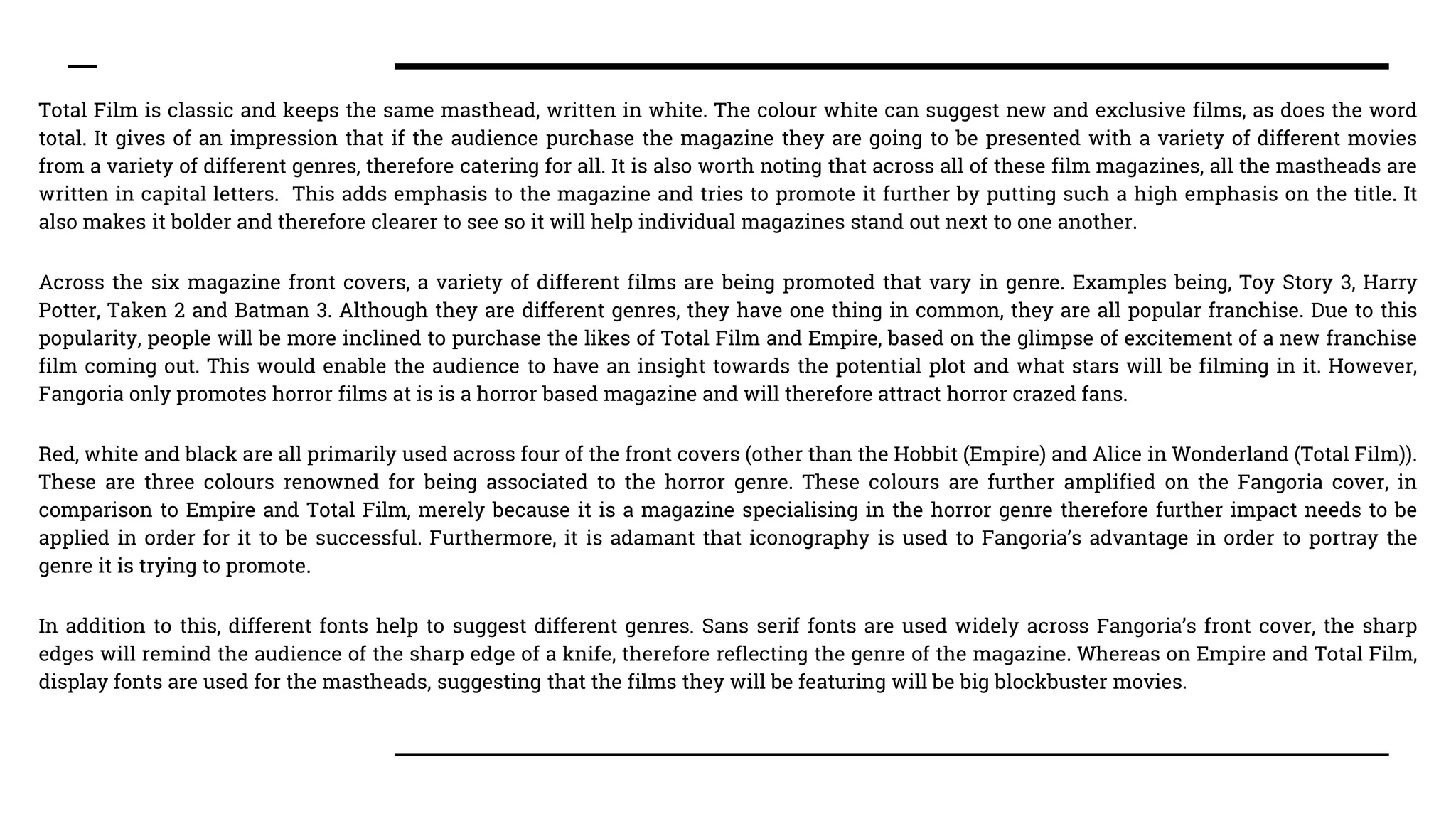 Total Film is classic and keeps the same masthead, written in white. The colour white can suggest new and exclusive films, as does the word
total. It gives of an impression that if the audience purchase the magazine they are going to be presented with a variety of different movies
from a variety of different genres, therefore catering for all. It is also worth noting that across all of these film magazines, all the mastheads are
written in capital letters. This adds emphasis to the magazine and tries to promote it further by putting such a high emphasis on the title. It
also makes it bolder and therefore clearer to see so it will help individual magazines stand out next to one another.
Across the six magazine front covers, a variety of different films are being promoted that vary in genre. Examples being, Toy Story 3, Harry
Potter, Taken 2 and Batman 3. Although they are different genres, they have one thing in common, they are all popular franchise. Due to this
popularity, people will be more inclined to purchase the likes of Total Film and Empire, based on the glimpse of excitement of a new franchise
film coming out. This would enable the audience to have an insight towards the potential plot and what stars will be filming in it. However,
Fangoria only promotes horror films at is is a horror based magazine and will therefore attract horror crazed fans.
Red, white and black are all primarily used across four of the front covers (other than the Hobbit (Empire) and Alice in Wonderland (Total Film)).
These are three colours renowned for being associated to the horror genre. These colours are further amplified on the Fangoria cover, in
comparison to Empire and Total Film, merely because it is a magazine specialising in the horror genre therefore further impact needs to be
applied in order for it to be successful. Furthermore, it is adamant that iconography is used to Fangoria’s advantage in order to portray the
genre it is trying to promote.
In addition to this, different fonts help to suggest different genres. Sans serif fonts are used widely across Fangoria’s front cover, the sharp
edges will remind the audience of the sharp edge of a knife, therefore reflecting the genre of the magazine. Whereas on Empire and Total Film,
display fonts are used for the mastheads, suggesting that the films they will be featuring will be big blockbuster movies.
 