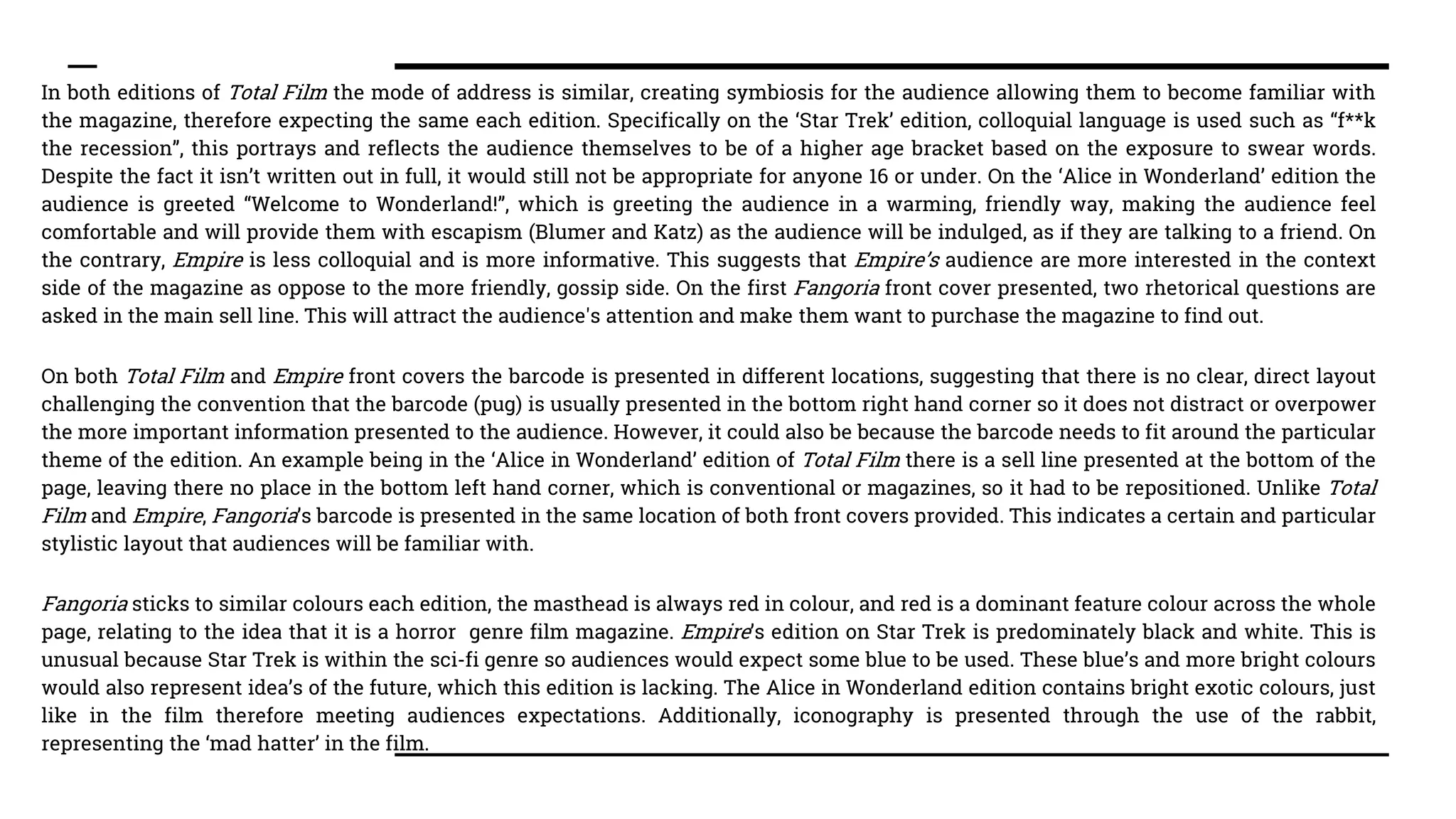 In both editions of Total Film the mode of address is similar, creating symbiosis for the audience allowing them to become familiar with
the magazine, therefore expecting the same each edition. Specifically on the ‘Star Trek’ edition, colloquial language is used such as “f**k
the recession”, this portrays and reflects the audience themselves to be of a higher age bracket based on the exposure to swear words.
Despite the fact it isn’t written out in full, it would still not be appropriate for anyone 16 or under. On the ‘Alice in Wonderland’ edition the
audience is greeted “Welcome to Wonderland!”, which is greeting the audience in a warming, friendly way, making the audience feel
comfortable and will provide them with escapism (Blumer and Katz) as the audience will be indulged, as if they are talking to a friend. On
the contrary, Empire is less colloquial and is more informative. This suggests that Empire’s audience are more interested in the context
side of the magazine as oppose to the more friendly, gossip side. On the first Fangoria front cover presented, two rhetorical questions are
asked in the main sell line. This will attract the audience's attention and make them want to purchase the magazine to find out.
On both Total Film and Empire front covers the barcode is presented in different locations, suggesting that there is no clear, direct layout
challenging the convention that the barcode (pug) is usually presented in the bottom right hand corner so it does not distract or overpower
the more important information presented to the audience. However, it could also be because the barcode needs to fit around the particular
theme of the edition. An example being in the ‘Alice in Wonderland’ edition of Total Film there is a sell line presented at the bottom of the
page, leaving there no place in the bottom left hand corner, which is conventional or magazines, so it had to be repositioned. Unlike Total
Film and Empire, Fangoria’s barcode is presented in the same location of both front covers provided. This indicates a certain and particular
stylistic layout that audiences will be familiar with.
Fangoria sticks to similar colours each edition, the masthead is always red in colour, and red is a dominant feature colour across the whole
page, relating to the idea that it is a horror genre film magazine. Empire’s edition on Star Trek is predominately black and white. This is
unusual because Star Trek is within the sci-fi genre so audiences would expect some blue to be used. These blue’s and more bright colours
would also represent idea’s of the future, which this edition is lacking. The Alice in Wonderland edition contains bright exotic colours, just
like in the film therefore meeting audiences expectations. Additionally, iconography is presented through the use of the rabbit,
representing the ‘mad hatter’ in the film.
 