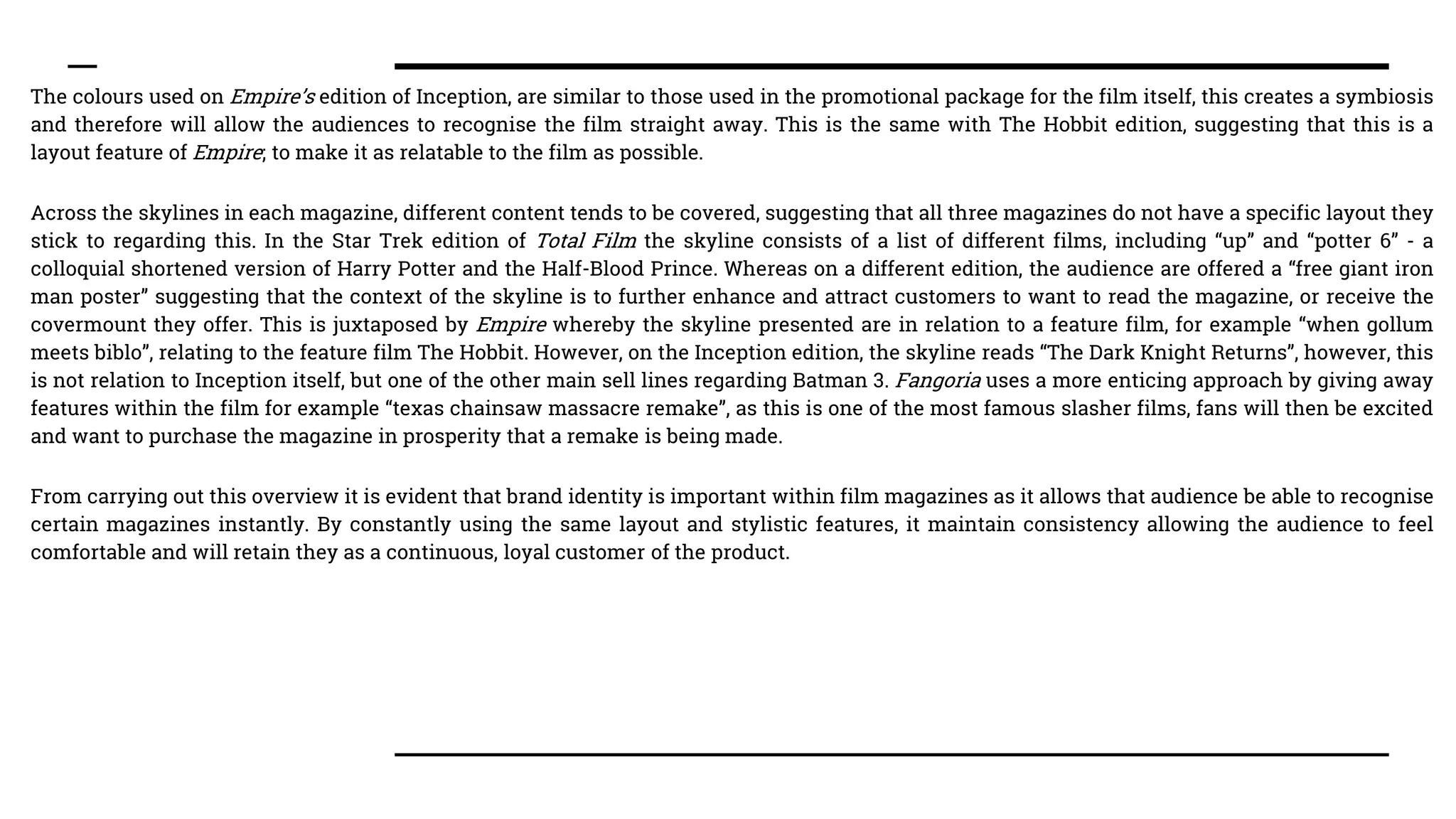 The colours used on Empire’s edition of Inception, are similar to those used in the promotional package for the film itself, this creates a symbiosis
and therefore will allow the audiences to recognise the film straight away. This is the same with The Hobbit edition, suggesting that this is a
layout feature of Empire; to make it as relatable to the film as possible.
Across the skylines in each magazine, different content tends to be covered, suggesting that all three magazines do not have a specific layout they
stick to regarding this. In the Star Trek edition of Total Film the skyline consists of a list of different films, including “up” and “potter 6” - a
colloquial shortened version of Harry Potter and the Half-Blood Prince. Whereas on a different edition, the audience are offered a “free giant iron
man poster” suggesting that the context of the skyline is to further enhance and attract customers to want to read the magazine, or receive the
covermount they offer. This is juxtaposed by Empire whereby the skyline presented are in relation to a feature film, for example “when gollum
meets biblo”, relating to the feature film The Hobbit. However, on the Inception edition, the skyline reads “The Dark Knight Returns”, however, this
is not relation to Inception itself, but one of the other main sell lines regarding Batman 3. Fangoria uses a more enticing approach by giving away
features within the film for example “texas chainsaw massacre remake”, as this is one of the most famous slasher films, fans will then be excited
and want to purchase the magazine in prosperity that a remake is being made.
From carrying out this overview it is evident that brand identity is important within film magazines as it allows that audience be able to recognise
certain magazines instantly. By constantly using the same layout and stylistic features, it maintain consistency allowing the audience to feel
comfortable and will retain they as a continuous, loyal customer of the product.
 