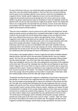 On each of the front covers you can see that the artists are placed mostly to the right hand
side of the cover (this predominantly applies to ‘We Love Pop’) this is to avoid interfering
with the layout of the masthead, defining it to be what you notice first and highlighting the
magazine's brand. Gender specific magazines are very common and while pop music
magazines are primarily aimed at young teenage girls, the colours used such as orange
identify it as gender neutral leaving it open for all genders to read, the celebrities used to be
featured artist can also be seen promoting the magazine as gender neutral, they display that
there is not a single gender who dominates the pop industry, women can be seen dressing
provocatively which the majority of female readers have no interest in and men are shown
topless aimed towards a female audience.
There are many similarities in mise en scene such as outfit choice and background, female
artists are always wearing something that is considered fashionable in today's society, this is
mainly for the young girls who will be viewing these images so they can attempt to mimic
their icons clothing choice and be up to date on the latest fashion trends. When the
magazine's main image is a girl band such as Little Mix, they will each wear outfits that
complement one another, this makes them seem ‘close’ and conveys friendship within their
group which younger girls idolise. Usually boys clothing is more laid back but when
examining costume you can pick out small details which add to their aesthetics and the
overall pop theme, One Direction can be seen wearing a lot of blue, white and red in their
photoshoots and as seen on the ‘We Love Pop’ magazine above, this emphasises that they
are a British boy band and illustrates the theme of friendship to a further extent.
We are able to see repeated patterns in the two magazines and depict similarities between
featured articles, they both stick to the same topics including fashion, boys and celebrity
gossip. ‘We Love Pop’ are enthusiastic about competitions and giveaways offering posters
and also having free gifts. ‘Top of the Pops’ often have skylines and banners promoting
offers and competitions which is one of the many distinguished conventions of the magazine,
on the other hand ‘We Love Pop’ noticeably has more than one puff featured on each issue
of their magazine, this is one of their fun ways to create a more youthful vibe by using many
shapes and block colours. Posters are advertised in pop magazines and there is often more
than one pull out poster for the readers, The majority of posters and large colourful images
are for the younger side of the audience as they prefer to visually take in information rather
than reading lengthy articles which the older age ranges would enjoy.
The lifestyle promoted through each magazine is enlightening and promotes a typical young
girls lifestyle, on most issues of the magazines there are topics relating to boys or dating
tips, this encourages young teenage girls to mature and contribute to discovering who they
are. Free gifts are a running theme throughout the two pop magazines, they lure in young
readers who see the word ‘free’ and are instantly drawn towards purchasing the magazine,
some free gifts include cosmetic and hair products, posters, stationery and sweets, this type
of advertisement is evidently for the younger target audience as they make quick purchases
and tend not to consider the contents of the magazine. The use of a puff on pop magazines
can help to inform readers of any special offers but also add dimension to the front cover.
The overall layout and language used is noticeably aimed towards a younger audience,
phrases and words used on the front covers such as “cringe”, “crushes”, “blab” and “awks”
all convey to the audience the modern and youthful vibe, this language indicates how the
magazine considers the language used amongst younger generations and uses it to their
 