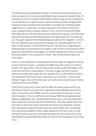 The lifestyle being promted within these is one that woud be expected on an
indie rock genre, as it is promoting a lifestyle that is viewed as typically indie. Fir
example the the strrio typlecal inde lifestyle invloves drug use and smoking, this
is promoted bythe image of rhianna. Shehas previously been photographed
smoking marijuana and the fact that itlooks as though she is exhaling smoke
suggests that it is likely she is smoking marijuana in the photo on the front
cover, however there is no joint featured. Thisis not the first time that NME
have featured an artist that may have connotationsof drug use, in the past they
have famously featured Pete Dohertyeven through theyears of his hard drug
use, this again supportsthe lifestyle being portrayed by the magazine. I can tell
that the magazines are aimed aimed at youger men, possibly aged from mid
teens to late twenties. Finally another featureI can pick up on regarding the
lifestyle being portrayed within the images is that 3 of the covers feautrea band
(a group of people) this may suggest it is aimed at people who have a rich social
life and areoften in the companyfor friend – like the band featuring on the
frontcovers.
There is a clear differencein style between the two types of magazines looking
purely at the frontcovers. Looking at the NME issues the covers arerelativly
simple in the way of text. Theres a mast head, usually a puff and maybe a main
strap line, and that’s usually aboutit. The main image is all that is used to
attract the reader and a single sell line. However this is a very differentcase to
how Q presents their frontcovers, they have a lot moretext, in some issues,
multiple images. Overall the frontcover just looks all round a lot busier and less
simple than the ones of NME.
Three of the frontcovers I have used for NME arenewer issues and the one
that features Oasis is an order issue. Oasis have frequentlyfeatured over the
years on the frontcover of NME and this is due to the fact they are so iconic
within the genre. There is a difference in the way NME have progressed and
slightly changed their style. Originally NME always had a red mast head with a
black outline but recently they have ditched that. They also used to have a lot
moretext on the cover nottoo dissimilar the covers of Q. However recently
they have have changed the cover to be alot more simple, this is something
they have doneto appeal to their target audiece of men even more. Usually
men like simplicity and aren’t attracted to brightcoloursand busy font, so by
simplifying the alreadyrelativley simple frontcover this will appeal to men even
more.
 