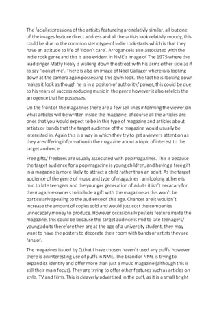 The facial expressions of the artisits featureing arerelativly similar, all butone
of the images featuredirect address and all the artists look relativly moody, this
could be dueto the common steriotype of indie rockstarts which is that they
have an attitude to life of ‘I don’tcare’. Arroganceisalso associated with the
indie rock genreand this is also evident in NME’s image of The 1975 wherethe
lead singer Matty Healy is walking down the street with his armseither side as if
to say ‘lookat me’. There is also an image of Noel Gallager where is is looking
down at the camera again possessing this glum look. The facthe is looking down
makes it look as though he is in a positon of authority/ power, this could be due
to his years of success roducing music in the genre however it also refelcts the
arrogencethathe possesses.
On the frontof the magazines there are a few sell lines informing the viewer on
what articles will be written inside the magazine, of course all the articles are
ones that you would expect to be in this type of magazine and articles about
artists or bandsthat the target audience of the magazine would usually be
interested in. Again this is a way in which they try to get a viewers attention as
they areoffering information in the magazine abouta topic of interest to the
target audience.
Free gifts/ freebees areusually associated with pop magazines. This is because
the target audience for a pop magazine is young children, and having a free gift
in a magazine is more likely to attract a child rather than an adult. As the target
audience of the genre of music and type of magazines I am looking at here is
mid to late teengers and the younger generation of adults it isn’t necacary for
the magazine owners to includea gift with the magazine as this won’t be
particularlyapealing to the audienceof this age. Chances areit wouldn’t
increase the amountof copies sold and would just cost the companies
unnecacarymoney to produce. However occasionallyposters feature inside the
magazine, this could be because the targetaudince is mid to late teenagers/
young adults thereforethey areat the age of a univercity student, they may
want to have the posters to decorate their room with bandsor artists they are
fans of.
The magazines issued by Q that I have chosen haven’t used any puffs, however
there is an interesting use of puffsin NME. The brand of NME is trying to
expand its identity and offer morethan just a music magazine (although this is
still their main focus). They are trying to offer other features such as articles on
style, TV and films. This is cleaverly advertised in the puff, as it is a small bright
 