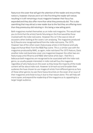 featureon the cover that will gain the attention of the reader and ensure they
notice is, however chances areit isn’t the first thing the reader will notices
resulting in it still remaining a music magazine however their focus has
expanded and they also offer morethan what they previously did. This is also
soemthing that may attracta new reader due to the factthey are offering more
than they previousluy did resluting in this being a new selling point.
Both magazines market themselves as an indie rock magazine. This would lead
you to think that the artists/ bands fetureing on the frontwould be those
involved with the indie rockscene. However this isn’t the case on lots of
occasions when looking at the covers I am analysing. The magazines produced
by Q feautreone recognised band from the indie rockscene, The 1975.
However two of the other covers featurepop artists in Ed Sheeran and Lady
Gaga and KanyeWest from the R&B/ Rap scene. This is a similar case with the
magazines produced byNME, as again, indie rock band The 1975 feature, Oasis
another indie rock band also cover one magazineshowever the other two are
featurepop artist Rhianna and R&B/ alternative artist Zayn. I feel this is
bebcause both magazines are recognised to be associated with the Indie rock
genre, so usually people interested in indie rockwill buy the magazine
regardlessof who features on the cover as they know the majority of the inside
content will be aboutindie rock. However to brnach outand broaden their
audienes the have chosen to use images of artists from differentgenresas fans
of these other genres my see there favouriteartists on the cover of an issue of
their magazines and chose to buy it due to that reason alone. This will help sell
morecopies and expand the readership of the magazine as its appealing to a
larger target audience.
 