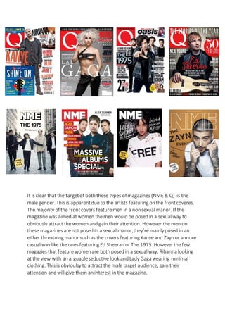 It is clear that the targetof both these types of magazines (NME & Q) is the
male gender. This is apparentdueto the artists featuring on the frontcoveres.
The majority of the frontcovers featuremen in a non sexual manor. If the
magazine was aimed at women the men would be posed in a sexual way to
obviously attract the women and gain their attention. However the men on
these magazines arenot posed in a sexual manor,they’re mainlyposed in an
either threatning manor such as the covers featuring Kanyeand Zayn or a more
casual way like the ones featuring Ed Sheeran or The 1975. However thefew
magazies that feature women are both posed in a sexual way, Rihanna looking
at the view with an arguableseductive look and Lady Gaga wearing minimal
clothing. This is obvioulsy to attract the male target audience, gain their
attention and will give them an interest in the magazine.
 