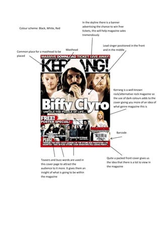 In the skyline there is a banner
                                                    advertising the chance to win free
 Colour scheme: Black, White, Red
                                                    tickets, this will help magazine sales
                                                    tremendously


                                                                      Lead singer positioned in the front
                                      Masthead                        and in the middle
Common place for a masthead to be
placed




                                                                               Kerrang is a well-known
                                                                               rock/alternative rock magazine so
                                                                               the use of dark colours adds to the
                                                                               cover giving you more of an idea of
                                                                               what genre magazine this is




                                                                                 Barcode




                                                                         Quite a packed front cover gives us
                  Teasers and buzz words are used in
                                                                         the idea that there is a lot to view in
                  this cover page to attract the
                                                                         the magazine
                  audience to it more. It gives them an
                  insight of what is going to be within
                  the magazine
 
