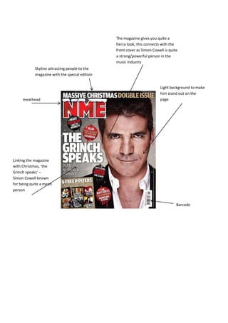 The magazine gives you quite a
                                                fierce look; this connects with the
                                                front cover as Simon Cowell is quite
                                                a strong/powerful person in the
                                                music industry
            Skyline attracting people to the
            magazine with the special edition


                                                                         Light background to make
                                                                         him stand out on the
     meathead                                                            page




Linking the magazine
with Christmas, ‘the
Grinch speaks’ –
Simon Cowell known
for being quite a mean
person


                                                                                   Barcode
 