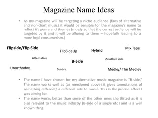 Magazine Name Ideas
      • As my magazine will be targeting a niche audience (fans of alternative
        and non-chart music) it would be sensible for the magazine’s name to
        reflect it’s genre and themes (mostly so that the correct audience will be
        targeted by it and it will be alluring to them – hopefully leading to a
        more loyal consumerism.)

Flipside/Flip Side                                                          Mix Tape
                                FlipSideUp          Hybrid
              Alternative                                    Another Side
                                       B-Side
 Unorthodox                   Sundry                          Medley/ The Medley

      • The name I have chosen for my alternative music magazine is “B-side.”
        The name works well as (as mentioned above) it gives connotations of
        something different/ a different side to music. This is the precise affect I
        was aiming for.
      • The name works better than some of the other ones shortlisted as it is
        also relevant to the music industry (B-side of a single etc.) and is a well
        known thing.
 