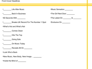 Front Cover Headlines ________ Life After Music ________ Back In Business 60 Seconds With ________ ________ Breaks UK Record For The Number 1 Spot What’s Hot and What’s Not ________ Comes Clean ________ Hits The Top ________ Going Solo ________ On Music Today ________ Reveals All On ________ Look Who’s Back New Music, New Body, New Image... ________ Inside the Mind of ________ Music Sensation ________ The Girl Next Door ________ The Latest On ________ & ________ Exclusive On ________ 