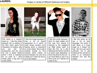 Images; A variety of different distances and angles. This photo is a medium close up , I like this photo because she is looking to the floor which gives the impression of mystery, also you can see her accessories and the way her hair is styled clearly which I think is important for an artist as I think image plays a big part to music artists. I like this image because it has a lot of facial expression to it, which I think shows emotion and feeling which is important in music artists. She is also looking directly to the camera which makes a bond between her and the reader as it is like her focus is on the reader. I like this photo because I think its quite stylish and the way he’s posing is relevant to the magazine as R&B artists seem to look like this, he is also fallowing the fashion trends so looks quite appealing. I think this photo is the one  I am most likely to use in my front cover as it stands out most to me. I like this photo as he has a lot of body language, the photo is also taken at a lower angle so it makes him look  like he’s got some authority. He is also looking at the camera so there is an interaction between him and the reader. LAUREN: 