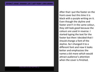 After that I put the footer on the
front cover but this time it is
black with a purple writing on it.
Even though the skyline and
footer aren’t in the same colour,
they still look good because the
colours are used in reverse. I
started typing the text for the
footer but then I decided that I
should change a font of the
skyline. So I changed it to a
different font and now it looks
better and emphasizes the
names a bit more which would
attract audience’s attention
when the cover is finished.
 