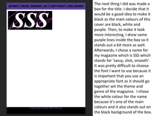 The next thing I did was made a
box for the title. I decide that it
would be a good idea to make it
black as the main colours of this
cover are black, white and
purple. Then, to make it look
more interesting, I drew some
purple lines inside the box so it
stands out a bit more as well.
Afterwards, I chose a name for
my magazine which is SSS which
stands for ‘sassy, slick, smooth’.
It was pretty difficult to choose
the font I want to use because it
is important that you use an
appropriate font as it should go
together wit the theme and
genre of the magazine. I chose
the white colour for the name
because it’s one of the main
colours and it also stands out on
the black background of the box.
 