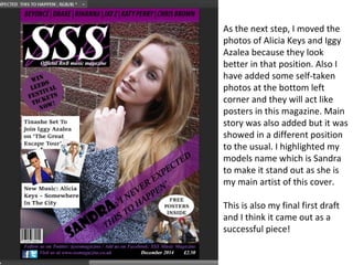 As the next step, I moved the
photos of Alicia Keys and Iggy
Azalea because they look
better in that position. Also I
have added some self-taken
photos at the bottom left
corner and they will act like
posters in this magazine. Main
story was also added but it was
showed in a different position
to the usual. I highlighted my
models name which is Sandra
to make it stand out as she is
my main artist of this cover.
This is also my final first draft
and I think it came out as a
successful piece!
 