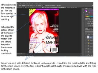 I then removed
the masthead
as I felt the
font needed to
be more eye
catching.


I changed the
colour of bar
at the top of
the page to
match with
the text to
keep the
front cover
looking
consistent.


I experimented with different fonts and font colours to try and find the most suitable and fitting
for the main image. Here the font is bright purple as I thought this contrasted well with the reds
in the main image.
 