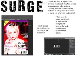 I chose this font to replace the
              previous masthead. This font comes
              across as more edgy and eye
              catching, which is one of the key
              features of a magazine as it needs
              to stand out when it is on the shelf.

                        I then used the
                        magic wand tool
                        to remove the
                        background
I finally placed        behind the font,
the text into the       including the
position of the         spaces in the
masthead.               letters.
 