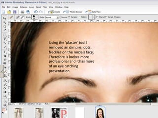 Using the ‘plaster’ tool I
removed an dimples, dots,
freckles on the models face.
Therefore is looked more
professional and it has more
of an eye catching
presentation
 
