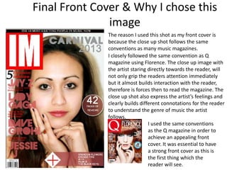 Final Front Cover & Why I chose this
image
The reason I used this shot as my front cover is
because the close up shot follows the same
conventions as many music magazines.
I closely followed the same convention as Q
magazine using Florence. The close up image with
the artist staring directly towards the reader, will
not only grip the readers attention immediately
but it almost builds interaction with the reader,
therefore is forces then to read the magazine. The
close up shot also express the artist’s feelings and
clearly builds different connotations for the reader
to understand the genre of music the artist
follows.
I used the same conventions
as the Q magazine in order to
achieve an appealing front
cover. It was essential to have
a strong front cover as this is
the first thing which the
reader will see.
 