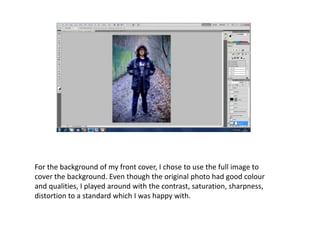 For the background of my front cover, I chose to use the full image to
cover the background. Even though the original photo had good colour
and qualities, I played around with the contrast, saturation, sharpness,
distortion to a standard which I was happy with.
 