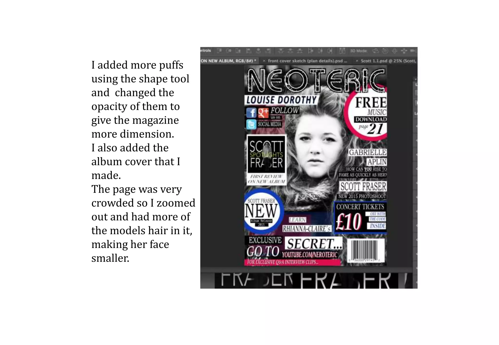 I added more puffs
using the shape tool
and changed the
opacity of them to
give the magazine
more dimension.
I also added the
album cover that I
made.
The page was very
crowded so I zoomed
out and had more of
the models hair in it,
making her face
smaller.
 