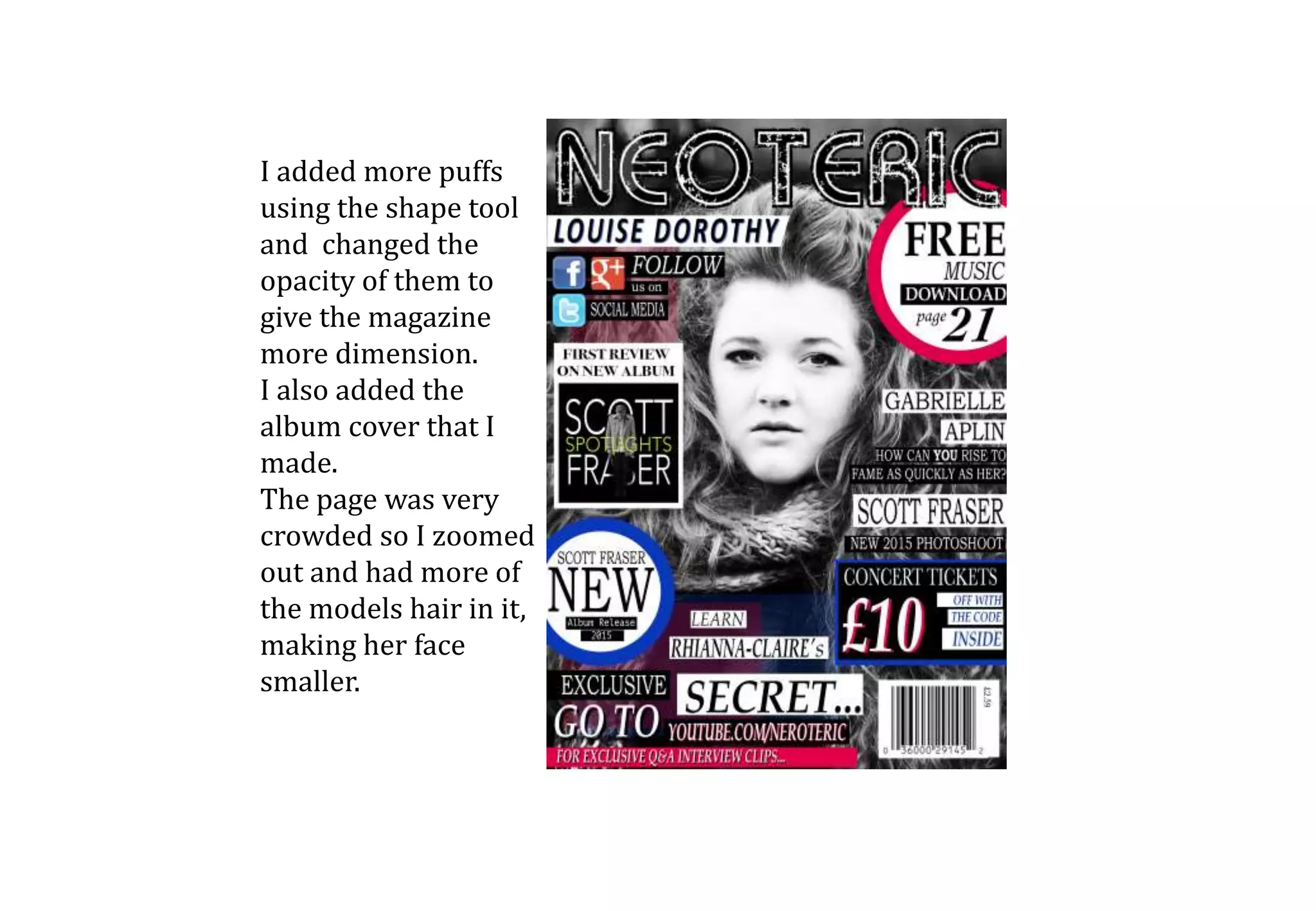 I added more puffs
using the shape tool
and changed the
opacity of them to
give the magazine
more dimension.
I also added the
album cover that I
made.
The page was very
crowded so I zoomed
out and had more of
the models hair in it,
making her face
smaller.
 