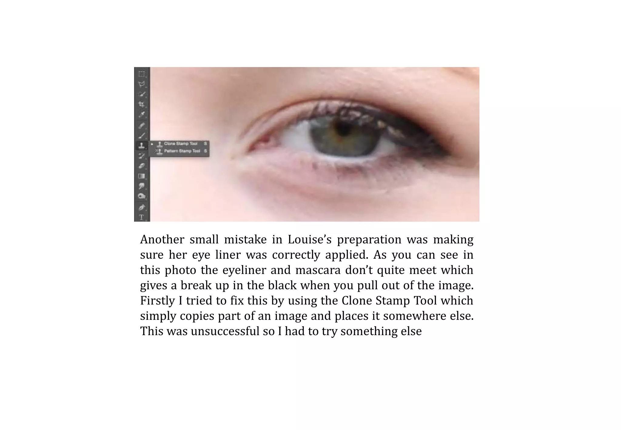 Another small mistake in Louise’s preparation was making
sure her eye liner was correctly applied. As you can see in
this photo the eyeliner and mascara don’t quite meet which
gives a break up in the black when you pull out of the image.
Firstly I tried to fix this by using the Clone Stamp Tool which
simply copies part of an image and places it somewhere else.
This was unsuccessful so I had to try something else
 