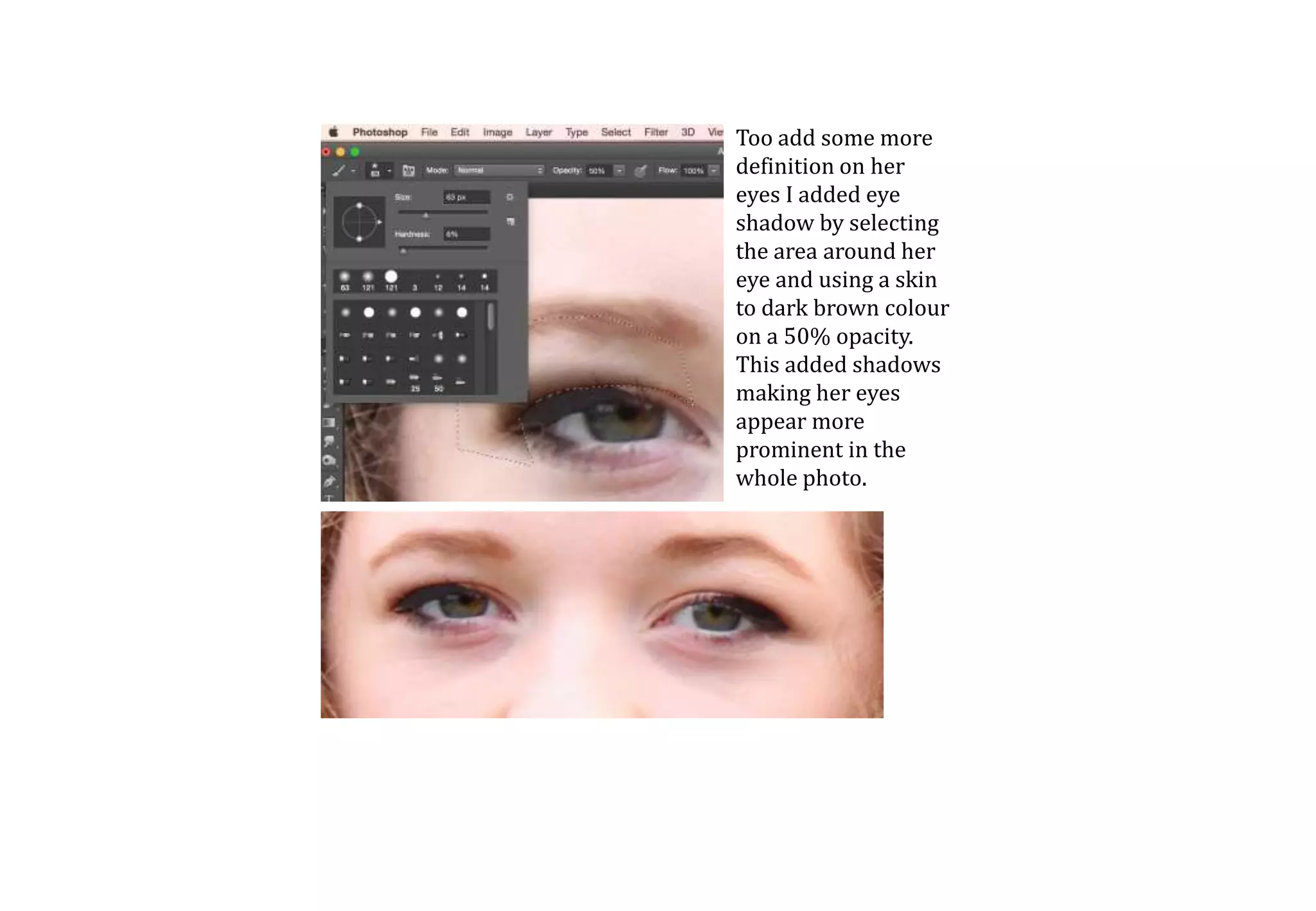 Too add some more
definition on her
eyes I added eye
shadow by selecting
the area around her
eye and using a skin
to dark brown colour
on a 50% opacity.
This added shadows
making her eyes
appear more
prominent in the
whole photo.
 