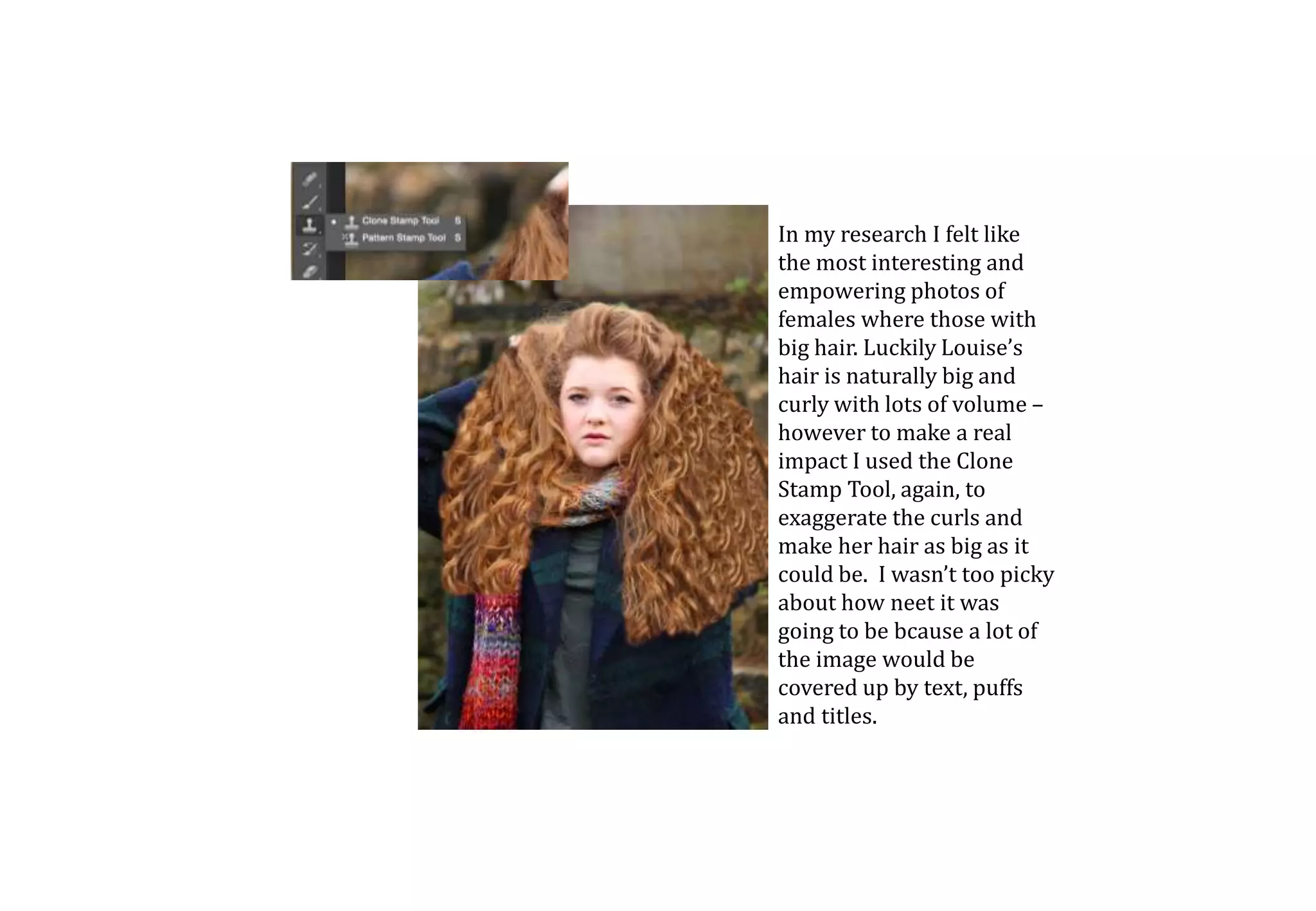 In my research I felt like
the most interesting and
empowering photos of
females where those with
big hair. Luckily Louise’s
hair is naturally big and
curly with lots of volume –
however to make a real
impact I used the Clone
Stamp Tool, again, to
exaggerate the curls and
make her hair as big as it
could be. I wasn’t too picky
about how neet it was
going to be bcause a lot of
the image would be
covered up by text, puffs
and titles.
 