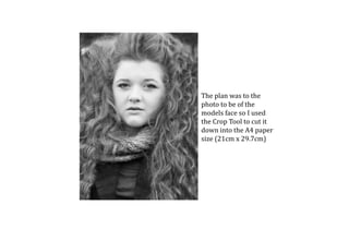 The plan was to the
photo to be of the
models face so I used
the Crop Tool to cut it
down into the A4 paper
size (21cm x 29.7cm)
 