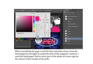 When assembling the page I used the blue and pink colours from the
stereotypical neon lights to match the title of the magazine ‘neoteric’. I
used the Eyedropper Tool to select part of the photo of a neon sign for
the colours of the outside of the puffs.
 