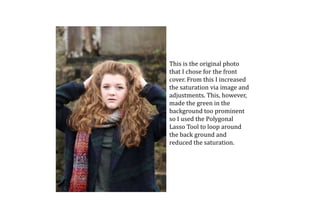 This is the original photo
that I chose for the front
cover. From this I increased
the saturation via image and
adjustments. This, however,
made the green in the
background too prominent
so I used the Polygonal
Lasso Tool to loop around
the back ground and
reduced the saturation.
 