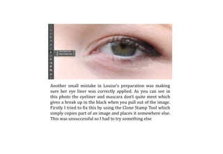 Another small mistake in Louise’s preparation was making
sure her eye liner was correctly applied. As you can see in
this photo the eyeliner and mascara don’t quite meet which
gives a break up in the black when you pull out of the image.
Firstly I tried to fix this by using the Clone Stamp Tool which
simply copies part of an image and places it somewhere else.
This was unsuccessful so I had to try something else
 
