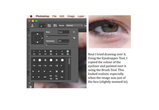 Next I tried drawing over it.
Using the Eyedropper Tool, I
copied the colour of the
eyeliner and painted over it
using the Brush Tool. This
looked realistic especially
when the image was just of
the face (slightly zoomed in).
 