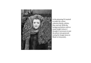 In the planning I’d wanted
to make the colour
cohesion blacks, whites,
blue and red. With the
background photo with so
many bright colours I
thought it necessary to put
the photo into greyscale
(using the Image menu to
Mode to Greyscale).
 