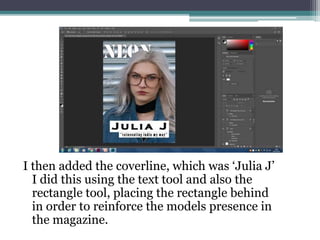 I then added the coverline, which was ‘Julia J’
I did this using the text tool and also the
rectangle tool, placing the rectangle behind
in order to reinforce the models presence in
the magazine.
 