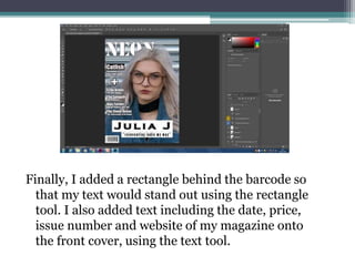 Finally, I added a rectangle behind the barcode so
that my text would stand out using the rectangle
tool. I also added text including the date, price,
issue number and website of my magazine onto
the front cover, using the text tool.
 