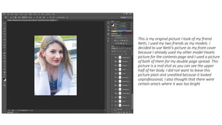 This is my original picture I took of my friend
Netti, I used my two friends as my models. I
decided to use Netti’s picture as my front cover
because I already used my other model Hazels
picture for the contents page and I used a picture
of both of them for my double page spread. This
picture is a mid shot as you can see the upper
half of her body. I did not want to leave this
picture plain and unedited because it looked
unprofessional, I also thought that there were
certain area’s where it was too bright
 