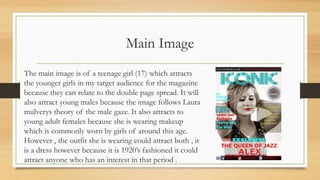 Main Image
The main image is of a teenage girl (17) which attracts
the younger girls in my target audience for the magazine
because they can relate to the double page spread. It will
also attract young males because the image follows Laura
mulverys theory of the male gaze. It also attracts to
young adult females because she is wearing makeup
which is commonly worn by girls of around this age.
However , the outfit she is wearing could attract both , it
is a dress however because it is 1920’s fashioned it could
attract anyone who has an interest in that period .
 