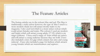 The Feature Articles
The feature articles are in the colours blue and red. The blue is
traditionally a male colour however, the type of blue I used is a
more modern shade but will attract mostly males to my
magazine. I also used red which is a more unisex colour which
could attract females and males. The colours I used are modern
and bright which will attract young adults (17-21) which is my
target audience . I have used a range of fonts which are unisex
and will attract a young audience because they are bold. I have
also included a story for gigs which attracts fun atics and young
induvial . I have also included a page for fashion which attracts
young females which are mainstreamers and aspirers .
 