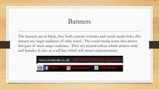 Banners
The banners are in black, they both contain websites and social media links, this
attracts my target audience of tribe wired . The social media icons also attract
this part of main target audience . They are neutral colour which attracts male
and females. It also as a sell line which will attract mainstreamers.
 
