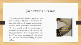 Jazz awards box out
The jazz awards section is in a yellow/ gold
colour which is different to the rest of the
magazine which will suggest its important
content which will attract mainstreamers .
The font is serif which shows an image of
class this would attract females to read the
magazine because its more girly than a box
font. This would attract mostly tribe wired
and fun atics because the voting would be
online .
 