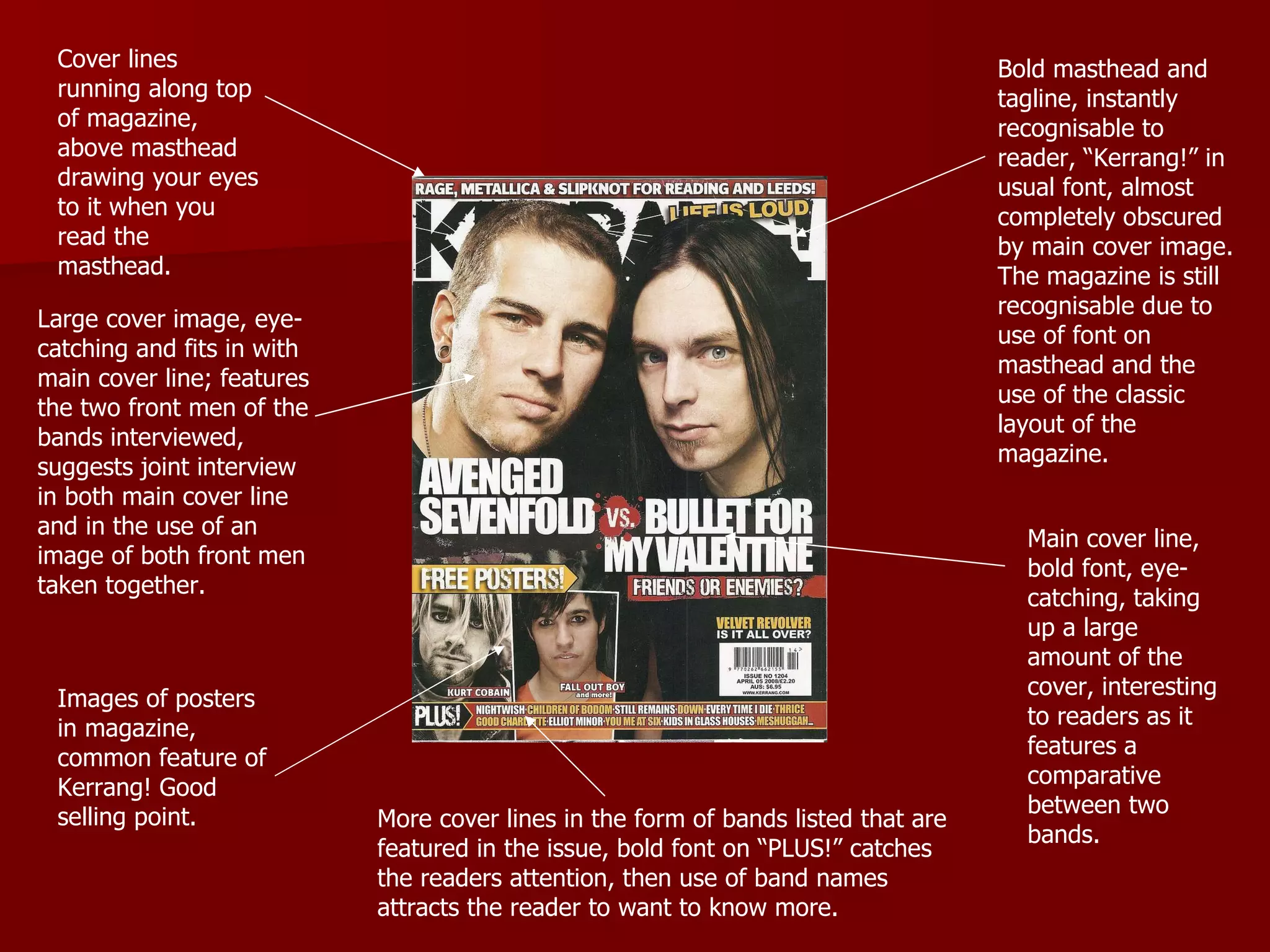 Bold masthead and tagline, instantly recognisable to reader, “Kerrang!” in usual font, almost completely obscured by main cover image. The magazine is still recognisable due to use of font on masthead and the use of the classic layout of the magazine. Cover lines running along top of magazine, above masthead drawing your eyes to it when you read the masthead. Main cover line, bold font, eye-catching, taking up a large amount of the cover, interesting to readers as it features a comparative between two bands. Large cover image, eye-catching and fits in with main cover line; features the two front men of the bands interviewed, suggests joint interview in both main cover line and in the use of an image of both front men taken together. Images of posters in magazine, common feature of Kerrang! Good selling point.  More cover lines in the form of bands listed that are featured in the issue, bold font on “PLUS!” catches the readers attention, then use of band names attracts the reader to want to know more. 