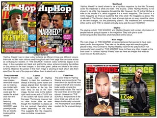 Masthead
                                                                                          ‘HipHop Weekly’ is clearly shown to be a Hip Hop magazine, by the title. On every
                                                                                          cover the masthead is white and bold. ‘The Source,’ unlike ‘HipHop Weekly’ is not
                                                                                          shown to be a Hip Hop magazine through the title. However, the ‘O’ in the title has a
                                                                                          mike in the middle of it, which suggests it is a music magazine. ‘The Source’ is a
                                                                                          niche magazine as it has an audience that know what the magazine is about. The
                                                                                          masthead of ‘The Source’ does not have a house style as on every issue the colour
                                                                                          of the text changes, but the positioning doesn't. The masthead isn't conventional
                                                                                          either as the word ‘THE’ is rotated vertically along side the word ‘SOURCE'

                                                                                                                                 Skyline
                                                                                          The skyline on both ‘THE SOURCE’ and ‘HipHop Weekly’ both contain information of
                                                                                          people that are going to appear in the magazine. They both give a quick
                                                                                          sentence/quote that describes what that article will be about.

                                                                                                                                Main Image
                                                                                          The main image on ‘THE SOURCE’ are posed pictures that seemed to have been
                                                                                          taken just for the magazine. They take up the whole page with everything else
                                                                                          placed on top. This is similar to ‘HipHop Weekly’ however the pictures have not
                                                                                          necessarily been posed for. ‘THE SOURCE’ done not have any other images on the
                                                                                          front cover. In contrast ‘HipHop Weekly’ does as there are images that relate to
                                   Colour Scheme                                          cover lines on the left column.
‘HipHop Weekly’ has no clear colour scheme as different things are different colours,
there are not two main colours used throughout each front page this can come across
as confusing for readers. In ‘THE SOURCE’ however colour schemes appear to be
clear. In the examples red, black and gold is the colour scheme including the clothes
on the person in the main images; in the other green, yellow and white is the colour
scheme. However the person in the main image is wearing all back which sets them
apart from the rest of the page and allows them to stand out to readers.

 Direct Address                   Layout                              Coverlines
‘HipHop Weekly’     The house style of ‘HipHop             The cover lines on ‘HipHop
uses images         Weekly’ is clear the masthead is       Weekly’ are conventional. The
where the subject   always at the top, cover stories are   main one is on top of the main
are not making      always aligned down the right hand     image on the left and includes
eye contact with    side, the skyline at the top, the      bullet points on what the
the readers. This   main story on top of the main          feature will include. The rest of
could give the      image, the bar code in the bottom      the cover lines are in the right
reader the actual   right hand corner and a ‘PLUS’ box     column. However on ‘THE
shot from the       in the bottom left hand corner of      SOURCE’ the positions of the
story its           the page. ‘The source however has      cover lines vary and are not
featuring.          no clear house style as even           always traditionally horizontal.
Whereas ‘THE        though the masthead is always at       This means that it could attract
SOURCE’ uses        the top centred. Everything else       readers for the unusual design.
posed pictures      varies depending on the issue.
the are directly    This suggests that the magazine
looking at the      does not follow conventions.
reader
 