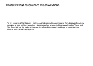 MAGAZINE FRONT COVER CODES AND CONVENTIONS.
For my research of front covers I ﬁrst researched regional magazines and then, because I want my
magazine to be a fashion magazine, I also researched famous fashion magazines like Vouge and
Elle. By combining the codes and conventions from both magazines I hope to create the best
possible outcome for my magazine.
 
