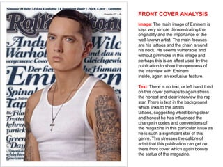 FRONT COVER ANALYSIS
Image: The main image of Eminem is
kept very simple demonstrating the
originality and the importance of the
well-known artist. The main focuses
are his tattoos and the chain around
his neck. He seems vulnerable and
without gimmicks in this image and
perhaps this is an affect used by the
publication to show the openness of
the interview with Eminem
inside, again an exclusive feature.

Text: There is no text, or left hand third
on this cover perhaps to again stress
the honest and clear interview the rap
star. There is text in the background
which links to the artists
tattoos, suggesting whilst being clear
and honest he has influenced the
change in codes and conventions of
the magazine in this particular issue as
he is such a significant star of this
genre. This stresses the calibre of
artist that this publication can get on
there front cover which again boosts
the status of the magazine.
 